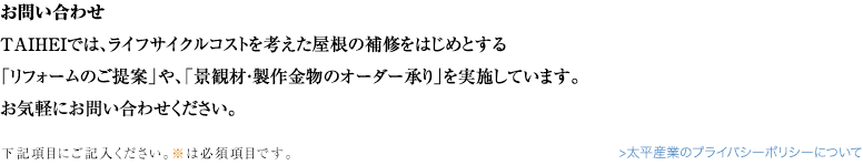 お問い合わせ TAIHEIでは、ライフサイクルコストを考えた屋根の補修をはじめとする 「リフォームのご提案」や、「景観材・製作金物のオーダー承り」を実施しています。 お気軽にお問い合わせください。